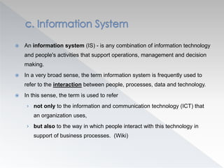  An information system (IS) - is any combination of information technology
and people's activities that support operations, management and decision
making.
 In a very broad sense, the term information system is frequently used to
refer to the interaction between people, processes, data and technology.
 In this sense, the term is used to refer
› not only to the information and communication technology (ICT) that
an organization uses,
› but also to the way in which people interact with this technology in
support of business processes. (Wiki)
 