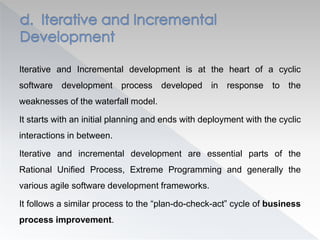 Iterative and Incremental development is at the heart of a cyclic
software development process developed in response to the
weaknesses of the waterfall model.
It starts with an initial planning and ends with deployment with the cyclic
interactions in between.
Iterative and incremental development are essential parts of the
Rational Unified Process, Extreme Programming and generally the
various agile software development frameworks.
It follows a similar process to the “plan-do-check-act” cycle of business
process improvement.
 