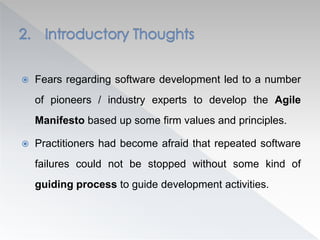  Fears regarding software development led to a number
of pioneers / industry experts to develop the Agile
Manifesto based up some firm values and principles.
 Practitioners had become afraid that repeated software
failures could not be stopped without some kind of
guiding process to guide development activities.
 