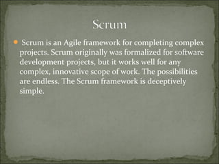  Scrum is an Agile framework for completing complex
projects. Scrum originally was formalized for software
development projects, but it works well for any
complex, innovative scope of work. The possibilities
are endless. The Scrum framework is deceptively
simple.
 