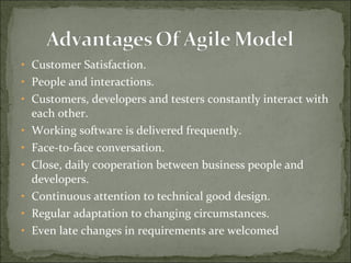 • Customer Satisfaction.
• People and interactions.
• Customers, developers and testers constantly interact with
each other.
• Working software is delivered frequently.
• Face-to-face conversation.
• Close, daily cooperation between business people and
developers.
• Continuous attention to technical good design.
• Regular adaptation to changing circumstances.
• Even late changes in requirements are welcomed
 
