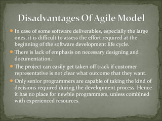 In case of some software deliverables, especially the large
ones, it is difficult to assess the effort required at the
beginning of the software development life cycle.
There is lack of emphasis on necessary designing and
documentation.
The project can easily get taken off track if customer
representative is not clear what outcome that they want.
Only senior programmers are capable of taking the kind of
decisions required during the development process. Hence
it has no place for newbie programmers, unless combined
with experienced resources.
 