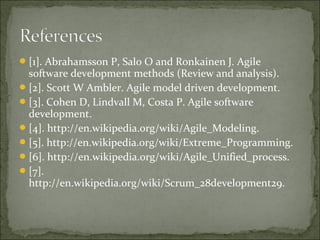 [1]. Abrahamsson P, Salo O and Ronkainen J. Agile
software development methods (Review and analysis).
[2]. Scott W Ambler. Agile model driven development.
[3]. Cohen D, Lindvall M, Costa P. Agile software
development.
[4]. http://en.wikipedia.org/wiki/Agile_Modeling.
[5]. http://en.wikipedia.org/wiki/Extreme_Programming.
[6]. http://en.wikipedia.org/wiki/Agile_Unified_process.
[7].
http://en.wikipedia.org/wiki/Scrum_28development29.
 