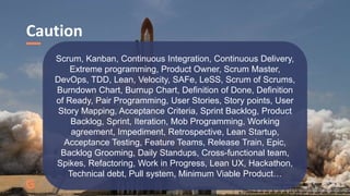 Caution
@JuhanaOne
Scrum, Kanban, Continuous Integration, Continuous Delivery,
Extreme programming, Product Owner, Scrum Master,
DevOps, TDD, Lean, Velocity, SAFe, LeSS, Scrum of Scrums,
Burndown Chart, Burnup Chart, Definition of Done, Definition
of Ready, Pair Programming, User Stories, Story points, User
Story Mapping, Acceptance Criteria, Sprint Backlog, Product
Backlog, Sprint, Iteration, Mob Programming, Working
agreement, Impediment, Retrospective, Lean Startup,
Acceptance Testing, Feature Teams, Release Train, Epic,
Backlog Grooming, Daily Standups, Cross-functional team,
Spikes, Refactoring, Work in Progress, Lean UX, Hackathon,
Technical debt, Pull system, Minimum Viable Product…
 