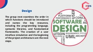 Design
The group next examines the order in
which functions should be introduced
and names the key resources,
including the programming language,
syntactic libraries, and fundamental
frameworks. The creation of a user
interface simulation and the beginning
of the project architecture are the next
steps.
 