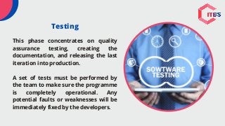 Testing
This phase concentrates on quality
assurance testing, creating the
documentation, and releasing the last
iteration into production.
A set of tests must be performed by
the team to make sure the programme
is completely operational. Any
potential faults or weaknesses will be
immediately fixed by the developers.
 