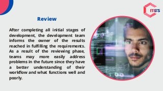 Review
After completing all initial stages of
development, the development team
informs the owner of the results
reached in fulfilling the requirements.
As a result of the reviewing phase,
teams may more easily address
problems in the future since they have
a better understanding of their
workflow and what functions well and
poorly.
 