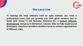The Last Line
To develop the best software with an agile method, you need a
professional team that can provide you with great services. Get in
touch with Career IT and Business Solutions Inc., a custom software
development company in Edmonton, Canada. With its fully experienced
developers, they have provided excellent work to various organisations
of different sizes.
 