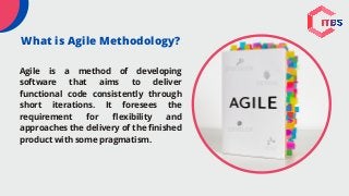 What is Agile Methodology?
Agile is a method of developing
software that aims to deliver
functional code consistently through
short iterations. It foresees the
requirement for flexibility and
approaches the delivery of the finished
product with some pragmatism.
 