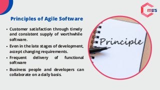 Customer satisfaction through timely
and consistent supply of worthwhile
software.
Even in the late stages of development,
accept changing requirements.
Frequent delivery of functional
software
Business people and developers can
collaborate on a daily basis.
Principles of Agile Software
 
