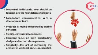 Motivated individuals, who should be
trusted, are the foundation of projects.
Face-to-face communication with a
development team.
Progress is mostly measured by usable
software.
Steady, constant development.
Constant focus on both outstanding
design and technical competence.
Simplicity—the art of increasing the
amount of work not done—is essential.
 