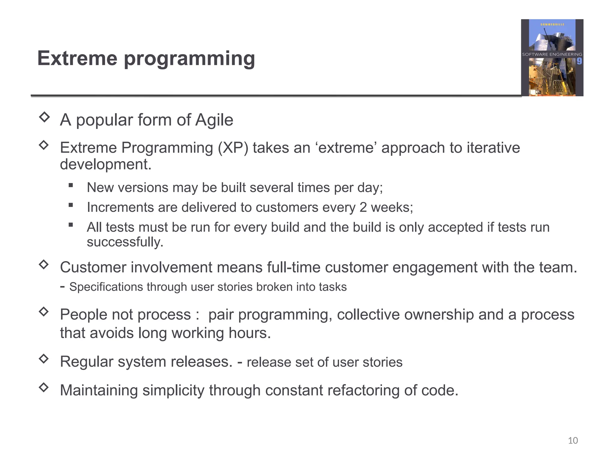 Extreme programming  A popular form of Agile  Extreme Programming (XP) takes an ‘extreme’ approach to iterative development.  New versions may be built several times per day;  Increments are delivered to customers every 2 weeks;  All tests must be run for every build and the build is only accepted if tests run successfully.  Customer involvement means full-time customer engagement with the team. - Specifications through user stories broken into tasks  People not process : pair programming, collective ownership and a process that avoids long working hours.  Regular system releases. - release set of user stories  Maintaining simplicity through constant refactoring of code. 10 