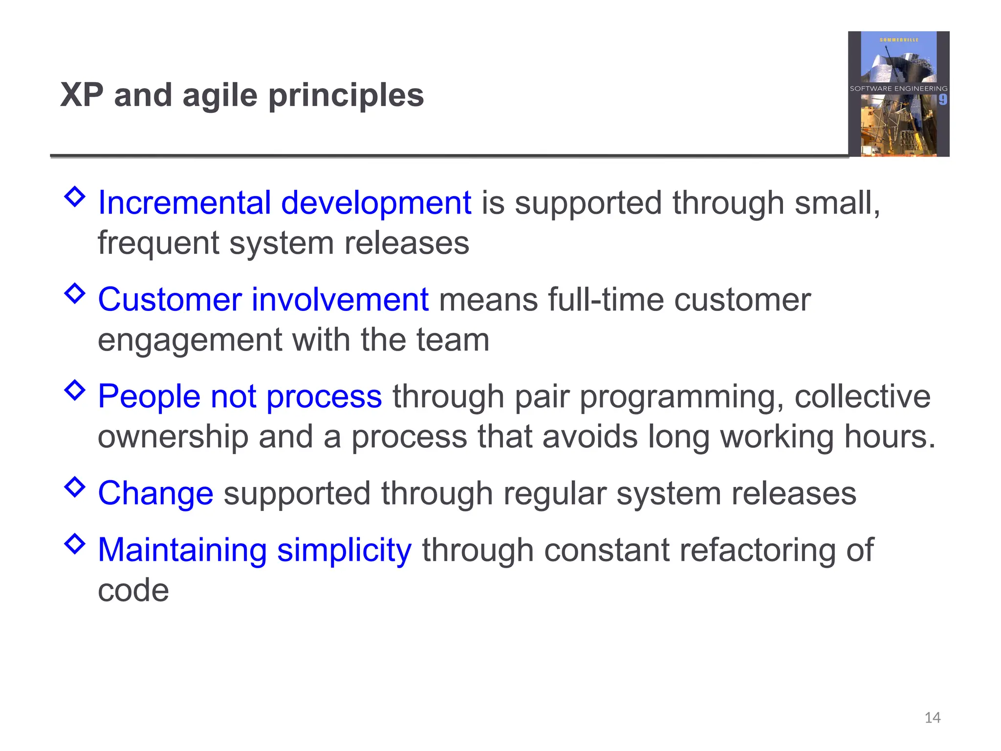 XP and agile principles  Incremental development is supported through small, frequent system releases  Customer involvement means full-time customer engagement with the team  People not process through pair programming, collective ownership and a process that avoids long working hours.  Change supported through regular system releases  Maintaining simplicity through constant refactoring of code 14 