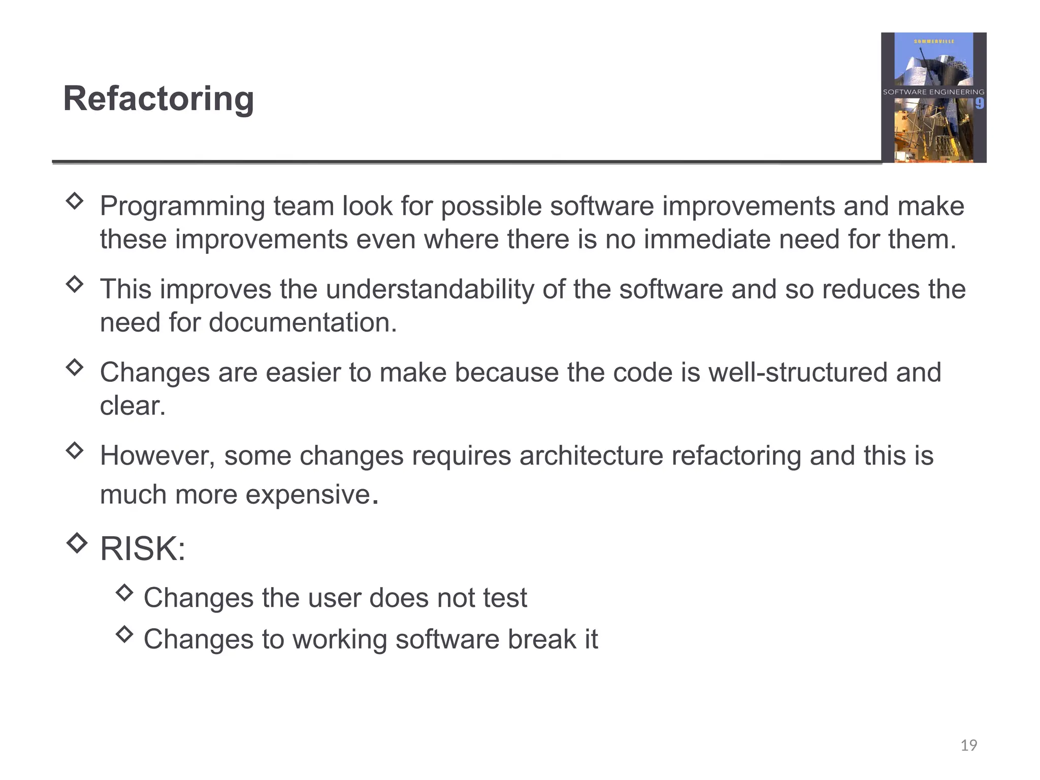 Refactoring  Programming team look for possible software improvements and make these improvements even where there is no immediate need for them.  This improves the understandability of the software and so reduces the need for documentation.  Changes are easier to make because the code is well-structured and clear.  However, some changes requires architecture refactoring and this is much more expensive.  RISK:  Changes the user does not test  Changes to working software break it 19 