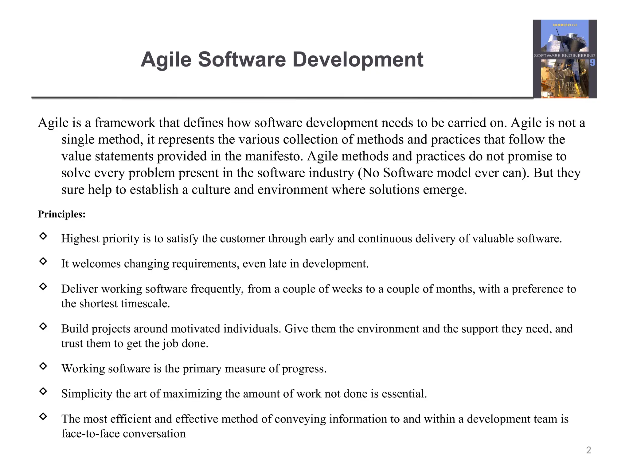 Agile Software Development Agile is a framework that defines how software development needs to be carried on. Agile is not a single method, it represents the various collection of methods and practices that follow the value statements provided in the manifesto. Agile methods and practices do not promise to solve every problem present in the software industry (No Software model ever can). But they sure help to establish a culture and environment where solutions emerge. Principles:  Highest priority is to satisfy the customer through early and continuous delivery of valuable software.  It welcomes changing requirements, even late in development.  Deliver working software frequently, from a couple of weeks to a couple of months, with a preference to the shortest timescale.  Build projects around motivated individuals. Give them the environment and the support they need, and trust them to get the job done.  Working software is the primary measure of progress.  Simplicity the art of maximizing the amount of work not done is essential.  The most efficient and effective method of conveying information to and within a development team is face-to-face conversation 2 
