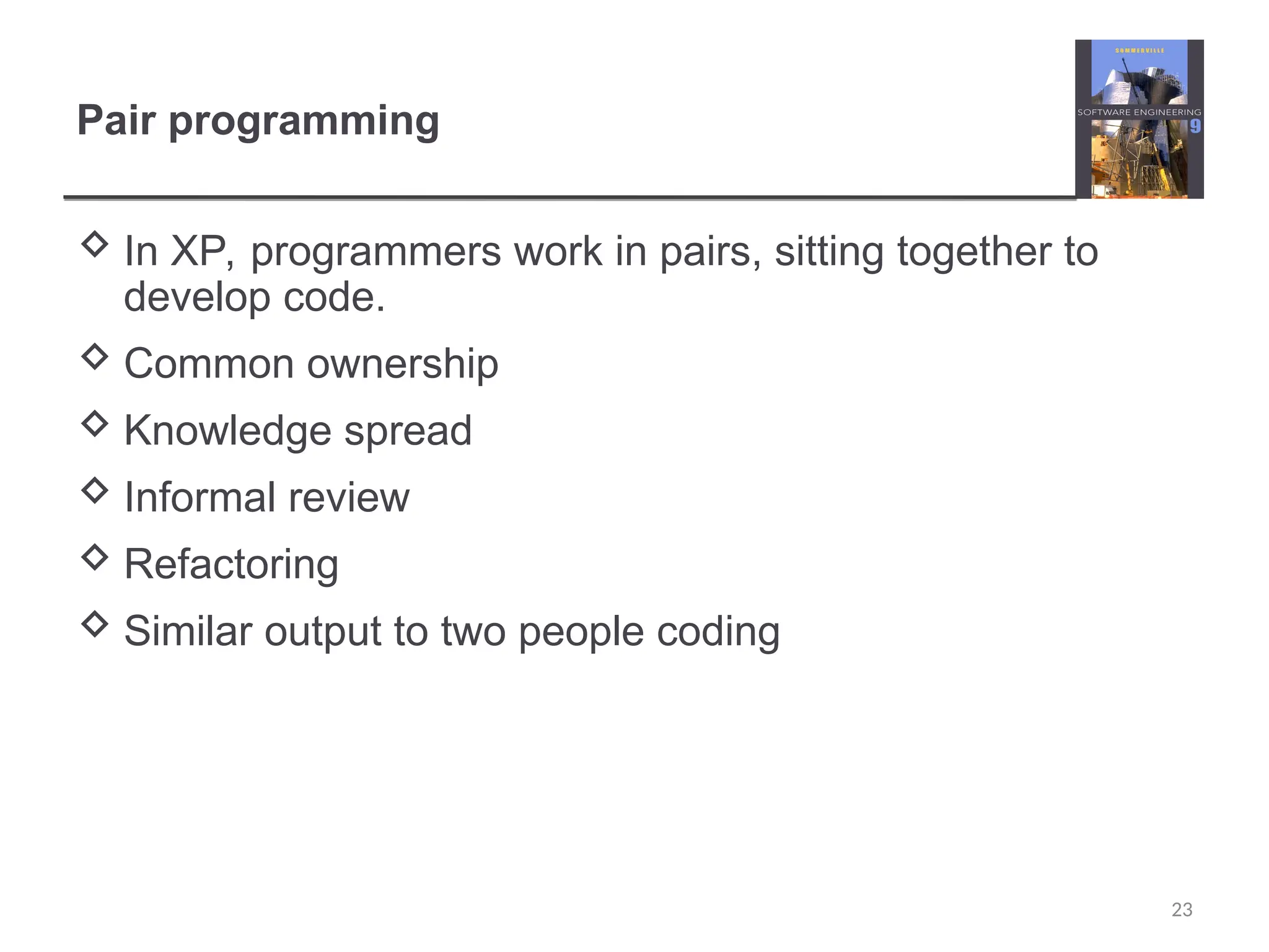 Pair programming  In XP, programmers work in pairs, sitting together to develop code.  Common ownership  Knowledge spread  Informal review  Refactoring  Similar output to two people coding 23 