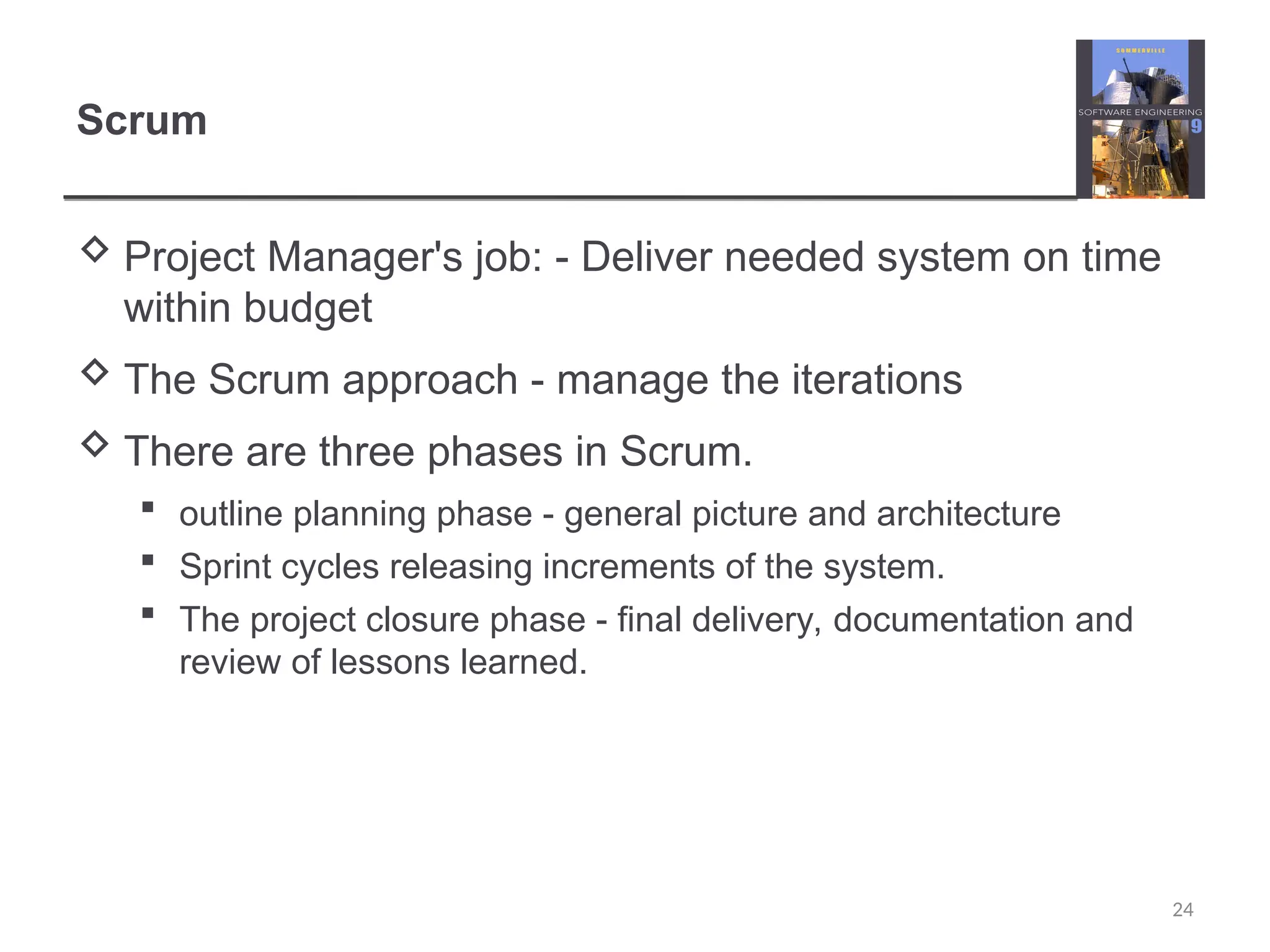 Scrum  Project Manager's job: - Deliver needed system on time within budget  The Scrum approach - manage the iterations  There are three phases in Scrum.  outline planning phase - general picture and architecture  Sprint cycles releasing increments of the system.  The project closure phase - final delivery, documentation and review of lessons learned. 24 