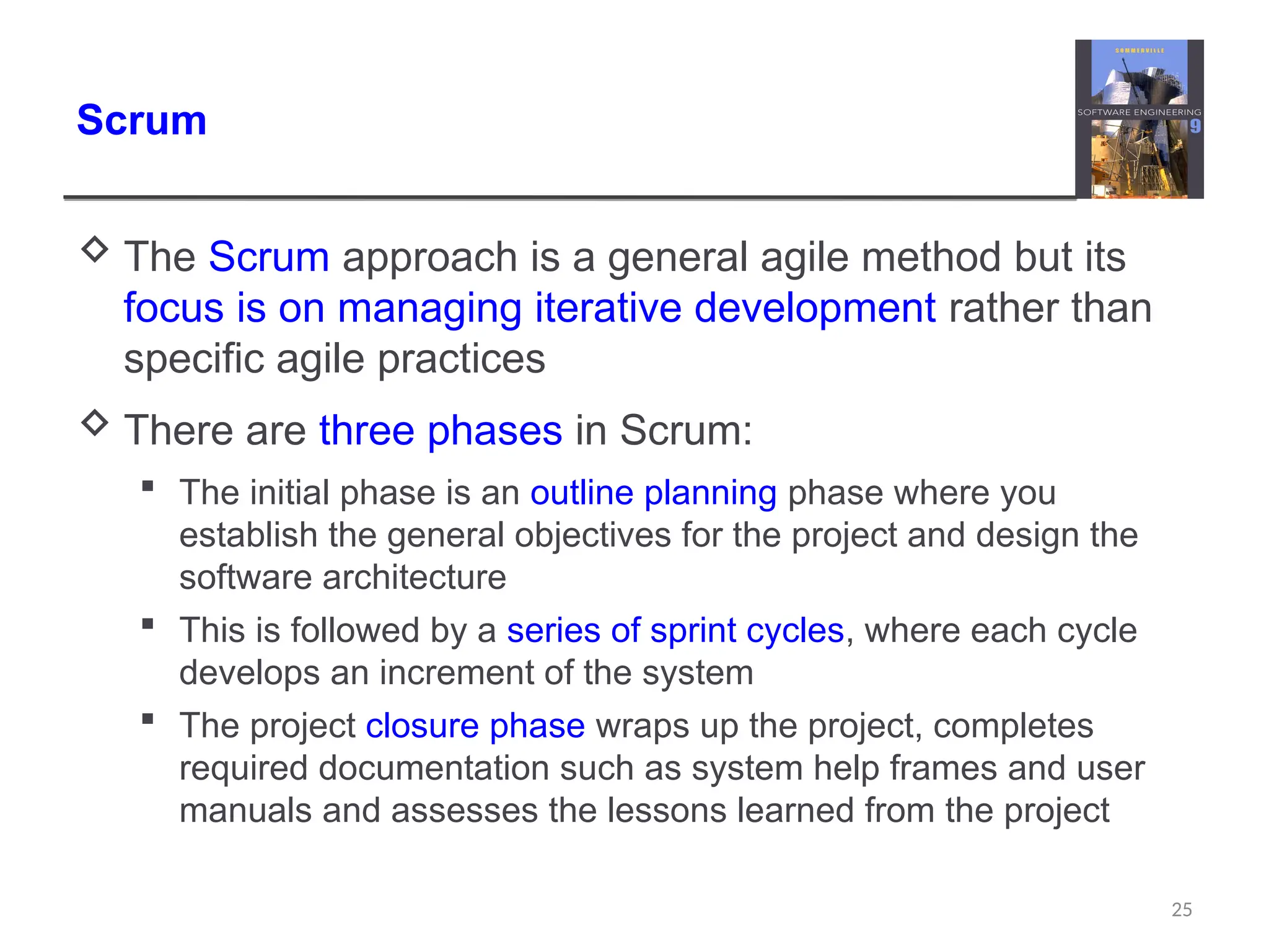 Scrum  The Scrum approach is a general agile method but its focus is on managing iterative development rather than specific agile practices  There are three phases in Scrum:  The initial phase is an outline planning phase where you establish the general objectives for the project and design the software architecture  This is followed by a series of sprint cycles, where each cycle develops an increment of the system  The project closure phase wraps up the project, completes required documentation such as system help frames and user manuals and assesses the lessons learned from the project 25 