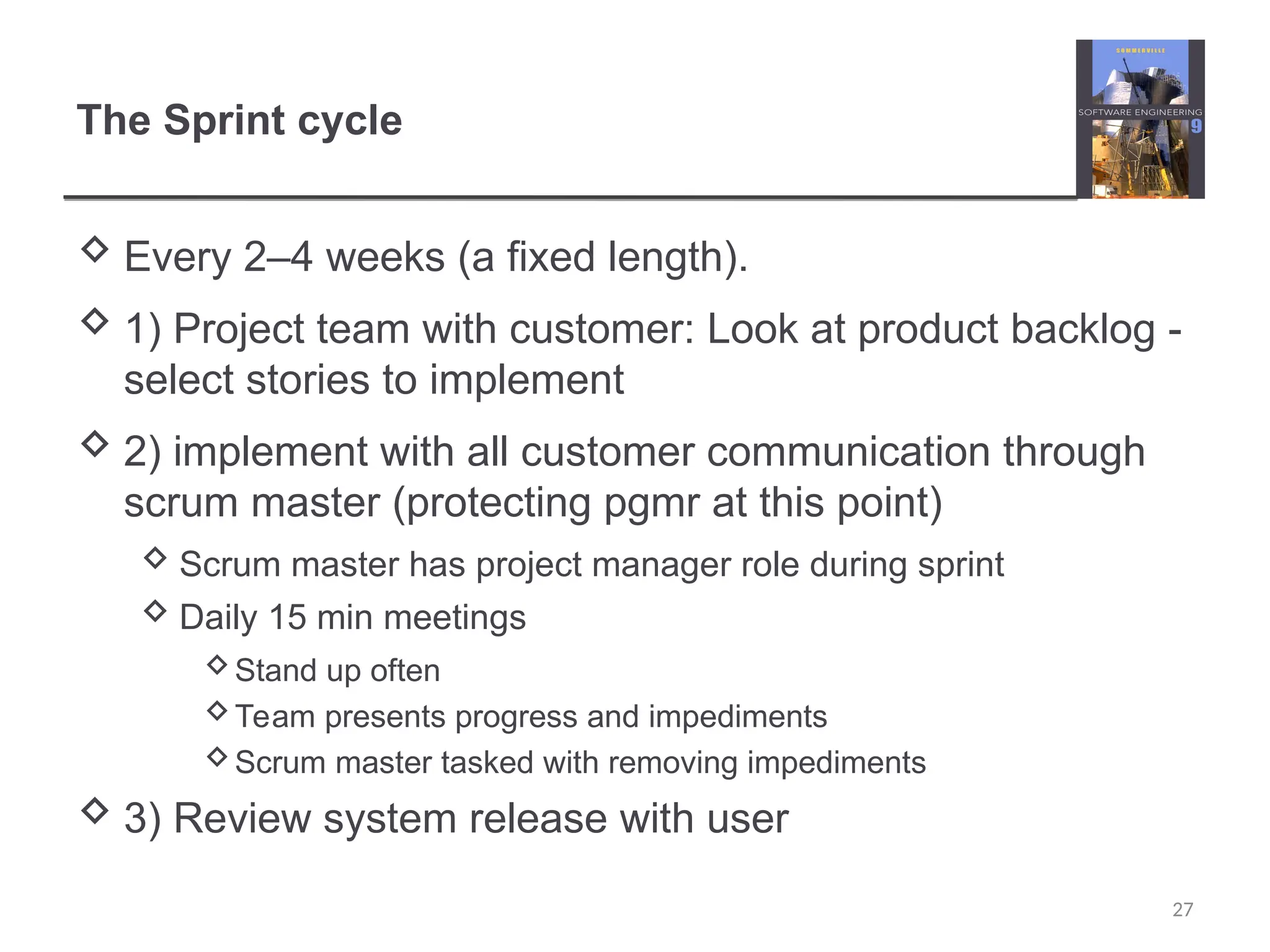 The Sprint cycle  Every 2–4 weeks (a fixed length).  1) Project team with customer: Look at product backlog - select stories to implement  2) implement with all customer communication through scrum master (protecting pgmr at this point)  Scrum master has project manager role during sprint  Daily 15 min meetings Stand up often Team presents progress and impediments Scrum master tasked with removing impediments  3) Review system release with user 27 