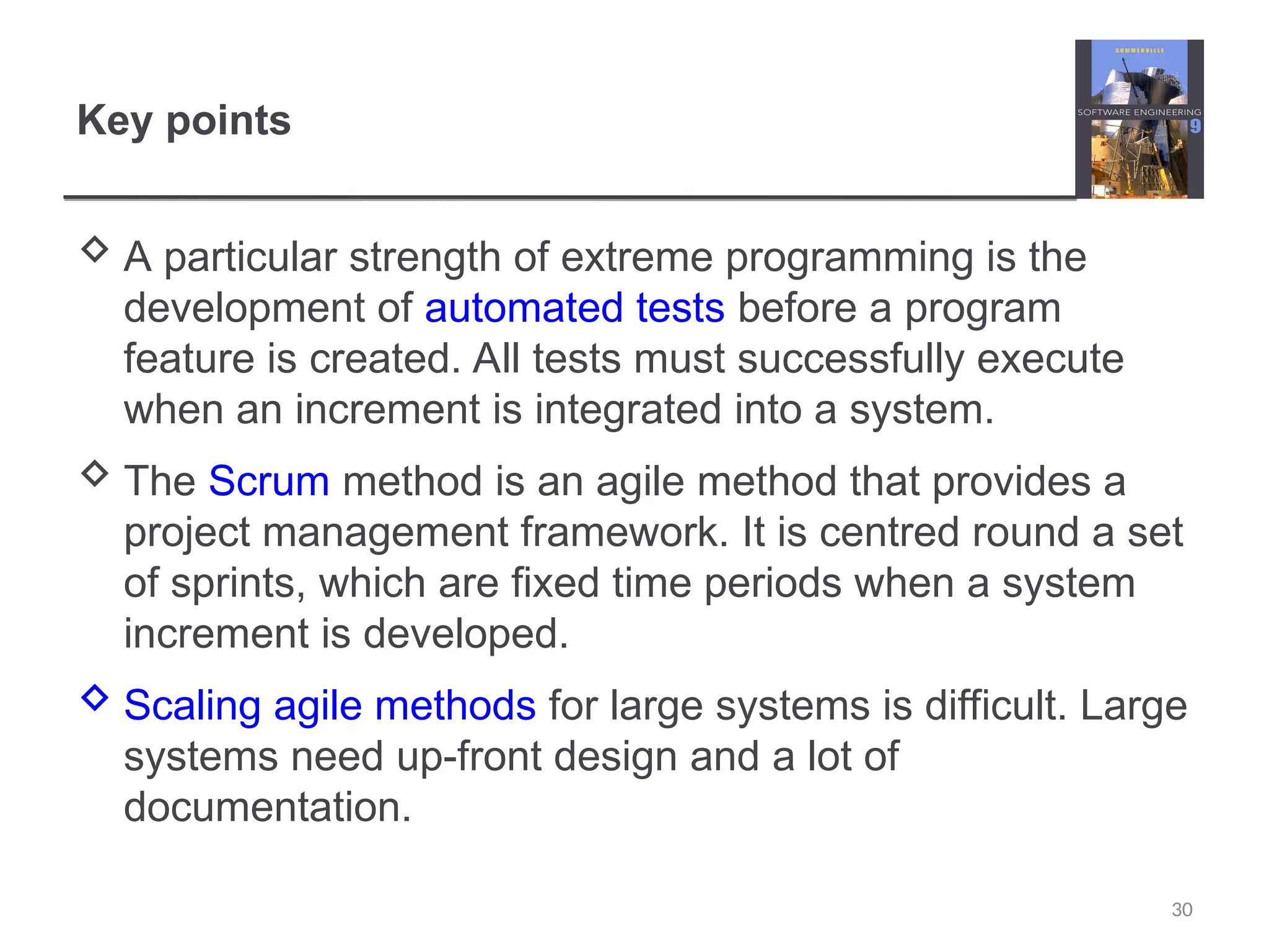 Key points  A particular strength of extreme programming is the development of automated tests before a program feature is created. All tests must successfully execute when an increment is integrated into a system.  The Scrum method is an agile method that provides a project management framework. It is centred round a set of sprints, which are fixed time periods when a system increment is developed.  Scaling agile methods for large systems is difficult. Large systems need up-front design and a lot of documentation. 30 