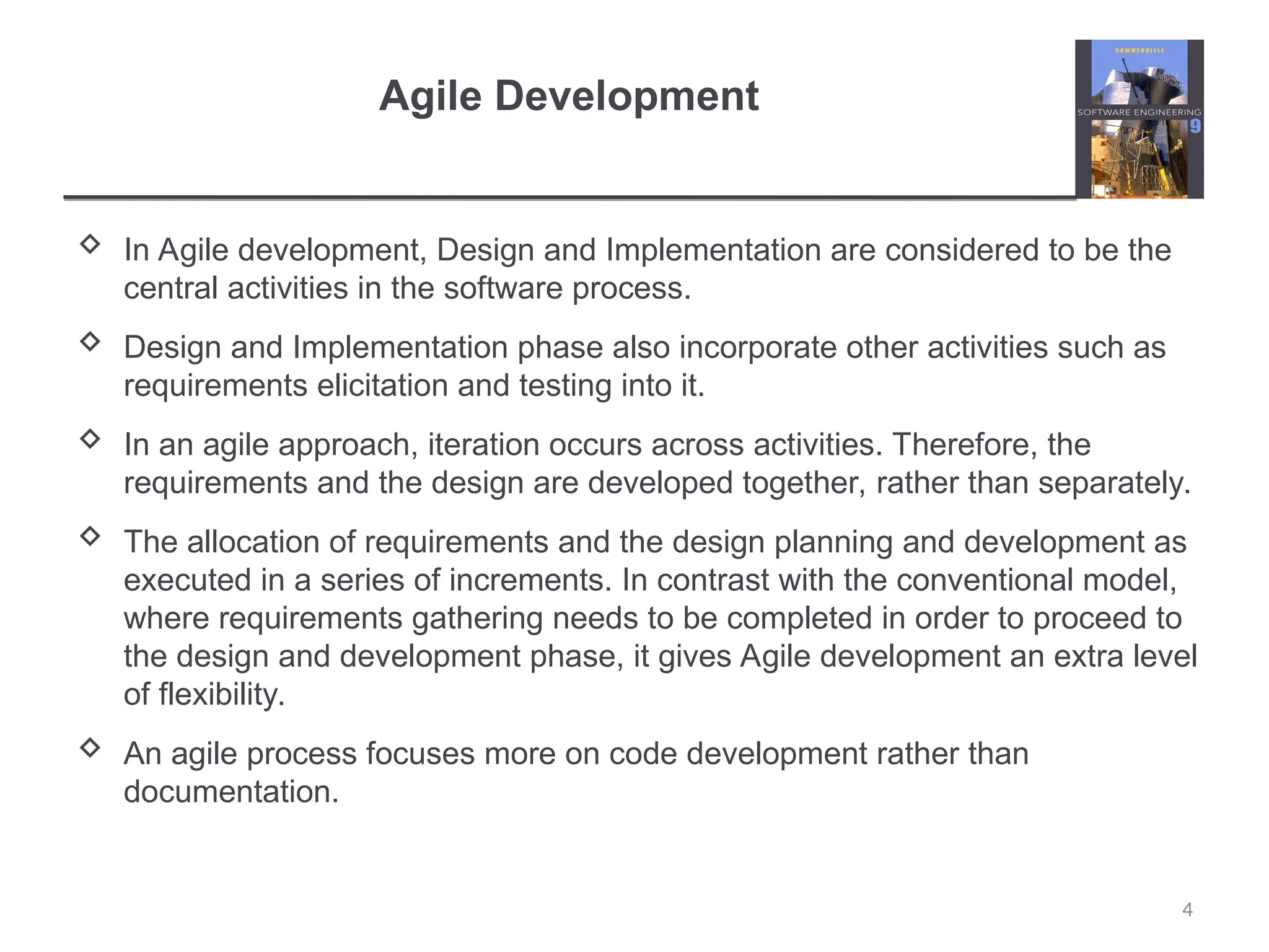 Agile Development  In Agile development, Design and Implementation are considered to be the central activities in the software process.  Design and Implementation phase also incorporate other activities such as requirements elicitation and testing into it.  In an agile approach, iteration occurs across activities. Therefore, the requirements and the design are developed together, rather than separately.  The allocation of requirements and the design planning and development as executed in a series of increments. In contrast with the conventional model, where requirements gathering needs to be completed in order to proceed to the design and development phase, it gives Agile development an extra level of flexibility.  An agile process focuses more on code development rather than documentation. 4 