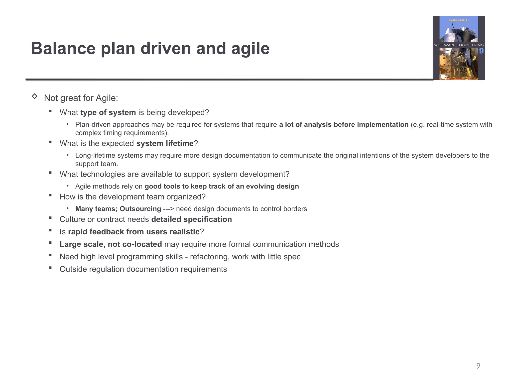 Balance plan driven and agile  Not great for Agile:  What type of system is being developed? • Plan-driven approaches may be required for systems that require a lot of analysis before implementation (e.g. real-time system with complex timing requirements).  What is the expected system lifetime? • Long-lifetime systems may require more design documentation to communicate the original intentions of the system developers to the support team.  What technologies are available to support system development? • Agile methods rely on good tools to keep track of an evolving design  How is the development team organized? • Many teams; Outsourcing ---> need design documents to control borders  Culture or contract needs detailed specification  Is rapid feedback from users realistic?  Large scale, not co-located may require more formal communication methods  Need high level programming skills - refactoring, work with little spec  Outside regulation documentation requirements 9 