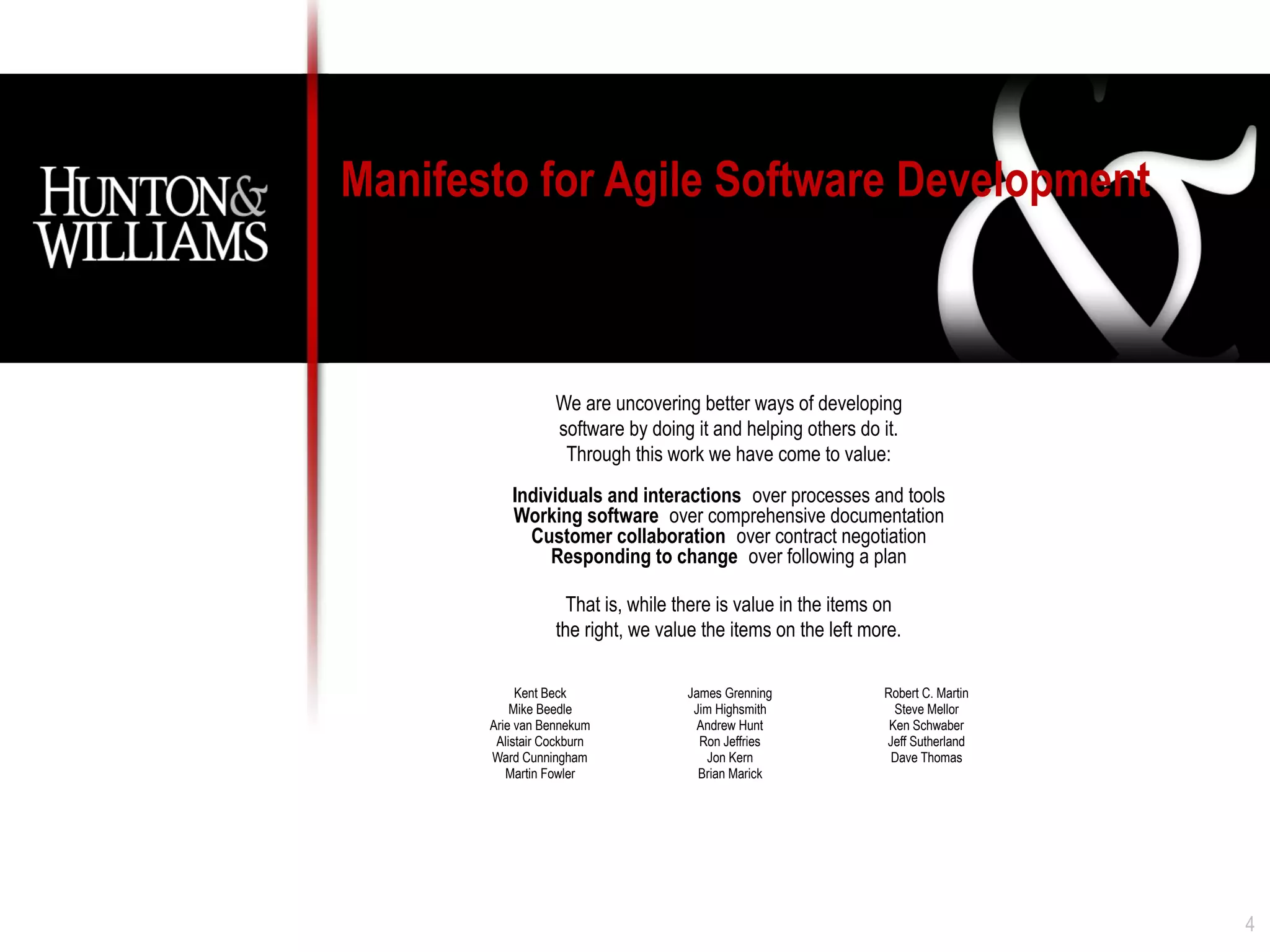 Manifesto for Agile Software Development



                  We are uncovering better ways of developing
                  software by doing it and helping others do it.
                   Through this work we have come to value:
           Individuals and interactions over processes and tools
           Working software over comprehensive documentation
             Customer collaboration over contract negotiation
                Responding to change over following a plan

                    That is, while there is value in the items on
                  the right, we value the items on the left more.

            Kent Beck              James Grenning             Robert C. Martin
           Mike Beedle              Jim Highsmith               Steve Mellor
       Arie van Bennekum             Andrew Hunt               Ken Schwaber
        Alistair Cockburn            Ron Jeffries             Jeff Sutherland
       Ward Cunningham                Jon Kern                 Dave Thomas
          Martin Fowler              Brian Marick




                                                                                 4
 