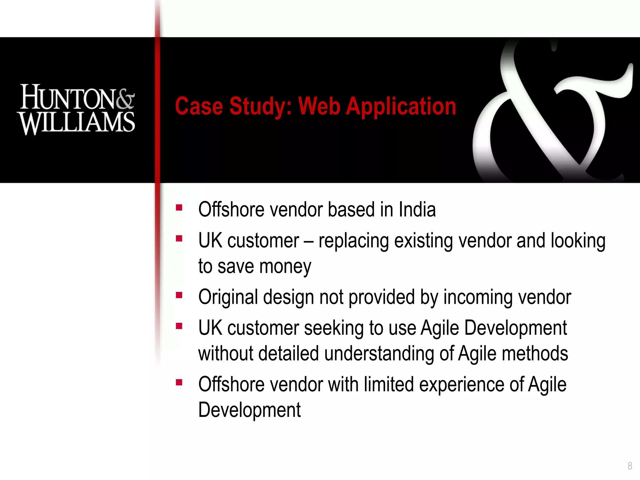 Case Study: Web Application



 Offshore vendor based in India
 UK customer – replacing existing vendor and looking
  to save money
 Original design not provided by incoming vendor
 UK customer seeking to use Agile Development
  without detailed understanding of Agile methods
 Offshore vendor with limited experience of Agile
  Development

                                                        8
 