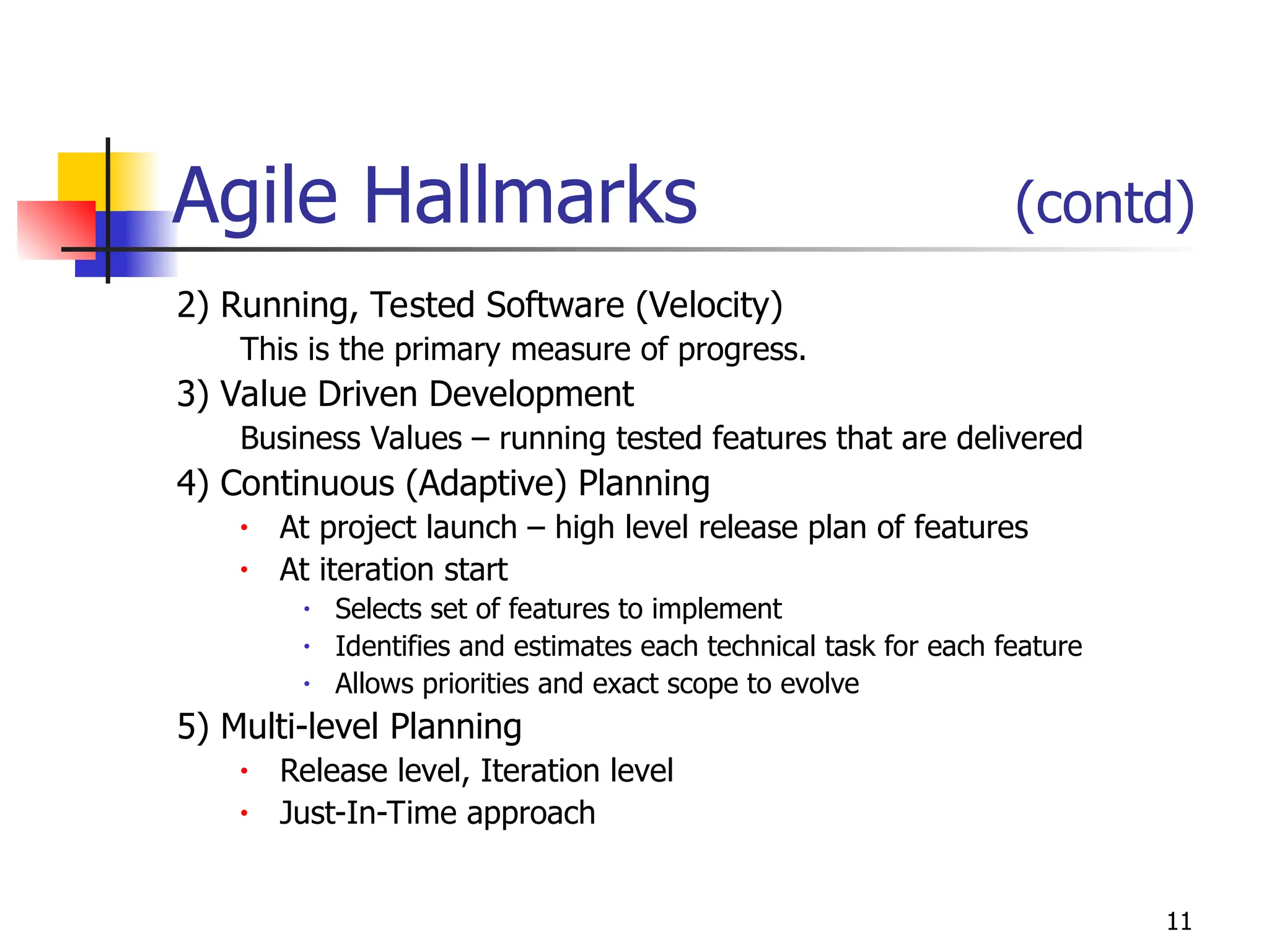 11
Agile Hallmarks (contd)
2) Running, Tested Software (Velocity)
This is the primary measure of progress.
3) Value Driven Development
Business Values – running tested features that are delivered
4) Continuous (Adaptive) Planning
• At project launch – high level release plan of features
• At iteration start
• Selects set of features to implement
• Identifies and estimates each technical task for each feature
• Allows priorities and exact scope to evolve
5) Multi-level Planning
• Release level, Iteration level
• Just-In-Time approach
 