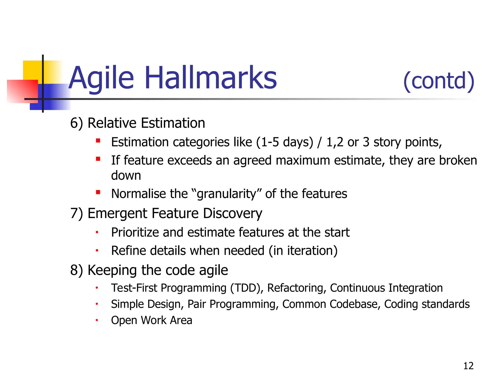 12
Agile Hallmarks (contd)
6) Relative Estimation
 Estimation categories like (1-5 days) / 1,2 or 3 story points,
 If feature exceeds an agreed maximum estimate, they are broken
down
 Normalise the “granularity” of the features
7) Emergent Feature Discovery
• Prioritize and estimate features at the start
• Refine details when needed (in iteration)
8) Keeping the code agile
• Test-First Programming (TDD), Refactoring, Continuous Integration
• Simple Design, Pair Programming, Common Codebase, Coding standards
• Open Work Area
 