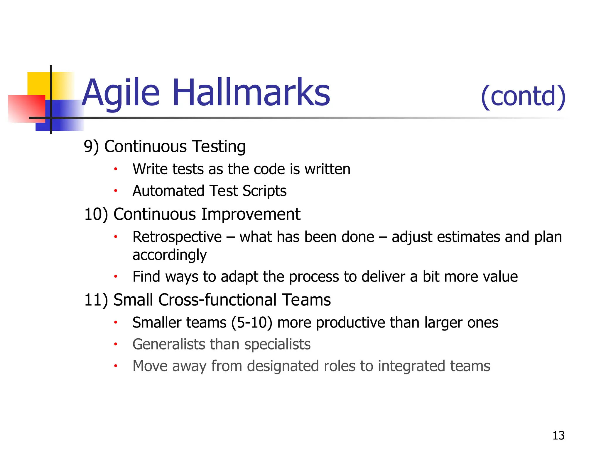 13
Agile Hallmarks (contd)
9) Continuous Testing
• Write tests as the code is written
• Automated Test Scripts
10) Continuous Improvement
• Retrospective – what has been done – adjust estimates and plan
accordingly
• Find ways to adapt the process to deliver a bit more value
11) Small Cross-functional Teams
• Smaller teams (5-10) more productive than larger ones
• Generalists than specialists
• Move away from designated roles to integrated teams
 