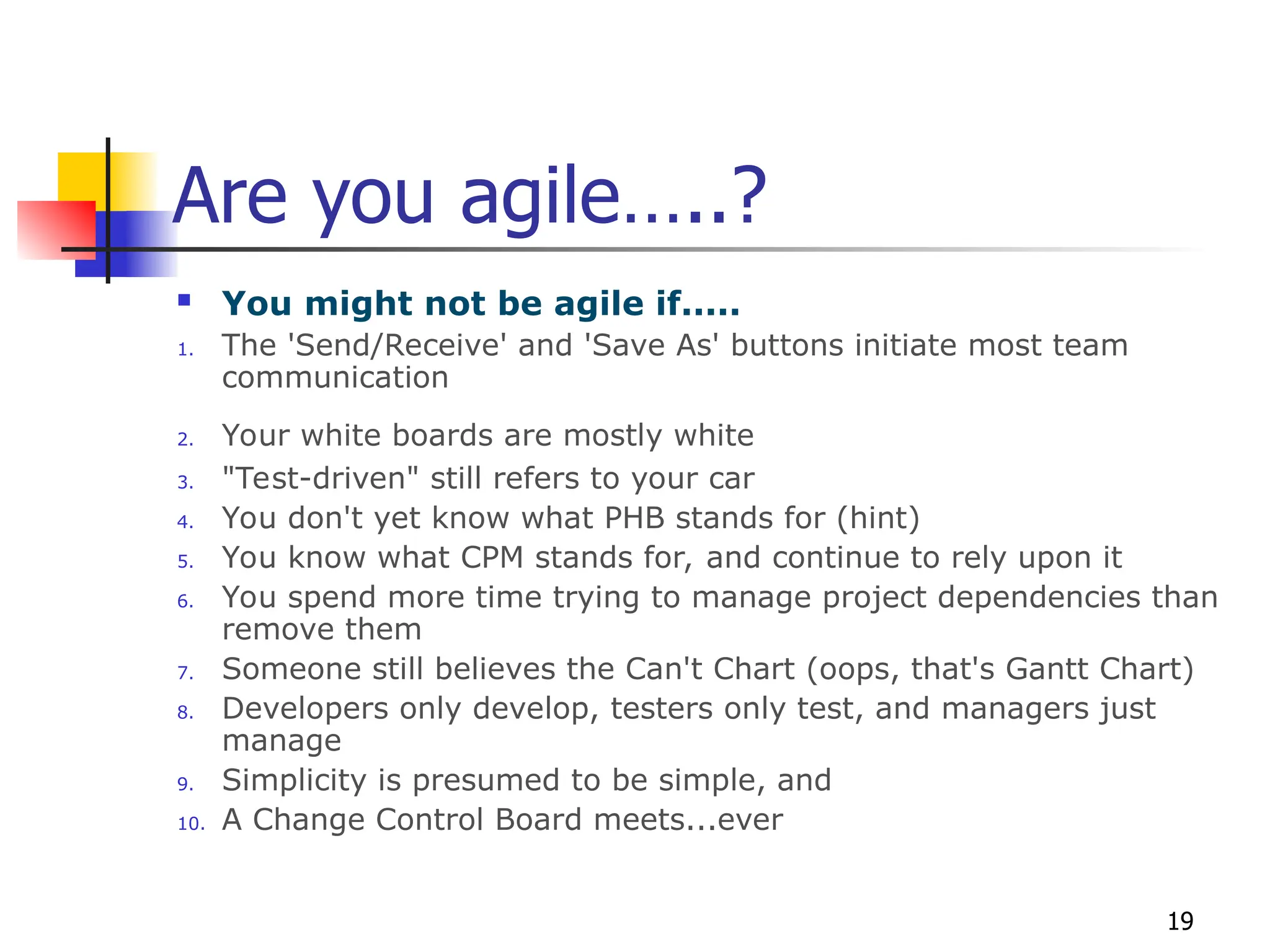 19
Are you agile…..?
 You might not be agile if.....
1. The 'Send/Receive' and 'Save As' buttons initiate most team
communication
2. Your white boards are mostly white
3. "Test-driven" still refers to your car
4. You don't yet know what PHB stands for (hint)
5. You know what CPM stands for, and continue to rely upon it
6. You spend more time trying to manage project dependencies than
remove them
7. Someone still believes the Can't Chart (oops, that's Gantt Chart)
8. Developers only develop, testers only test, and managers just
manage
9. Simplicity is presumed to be simple, and
10. A Change Control Board meets...ever
 