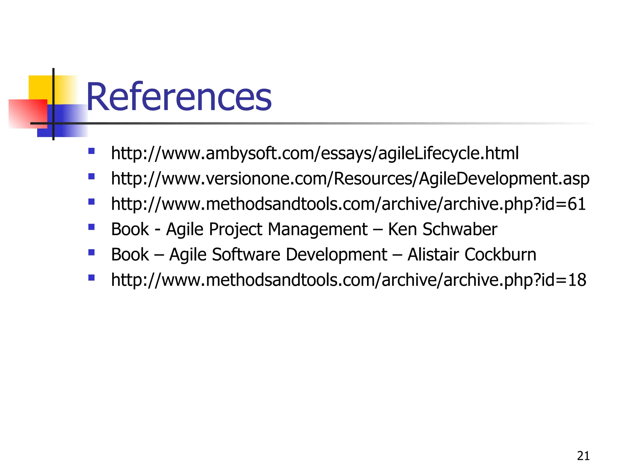 21
References
 http://www.ambysoft.com/essays/agileLifecycle.html
 http://www.versionone.com/Resources/AgileDevelopment.asp
 http://www.methodsandtools.com/archive/archive.php?id=61
 Book - Agile Project Management – Ken Schwaber
 Book – Agile Software Development – Alistair Cockburn
 http://www.methodsandtools.com/archive/archive.php?id=18
 
