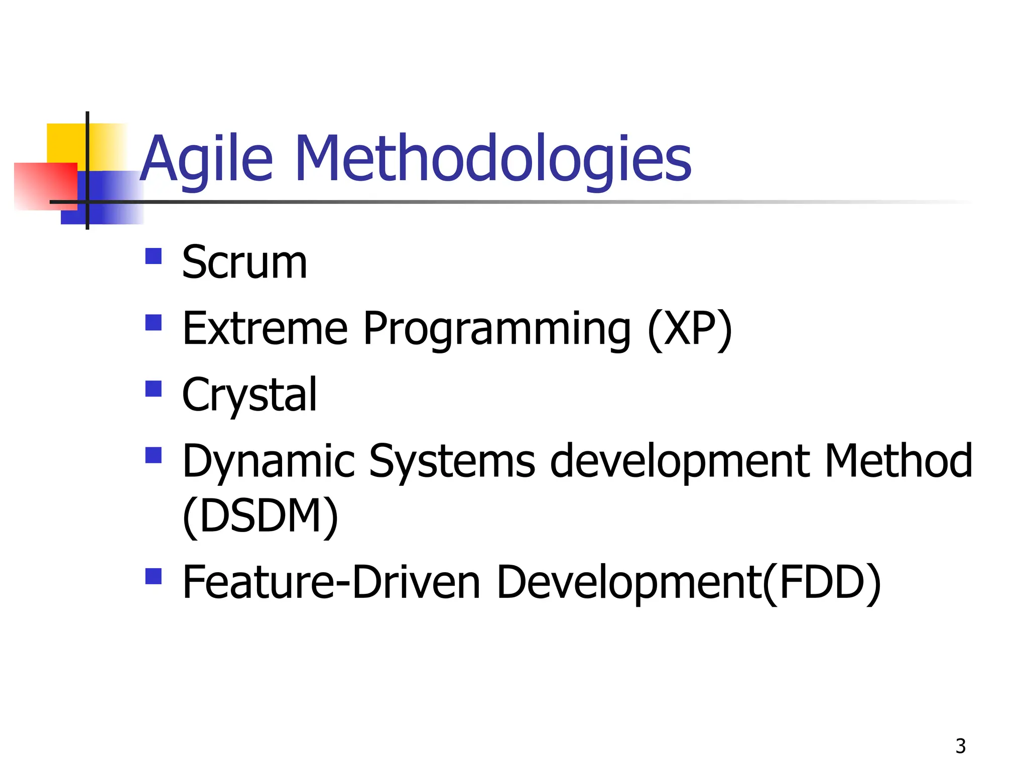 3
Agile Methodologies
 Scrum
 Extreme Programming (XP)
 Crystal
 Dynamic Systems development Method
(DSDM)
 Feature-Driven Development(FDD)
 