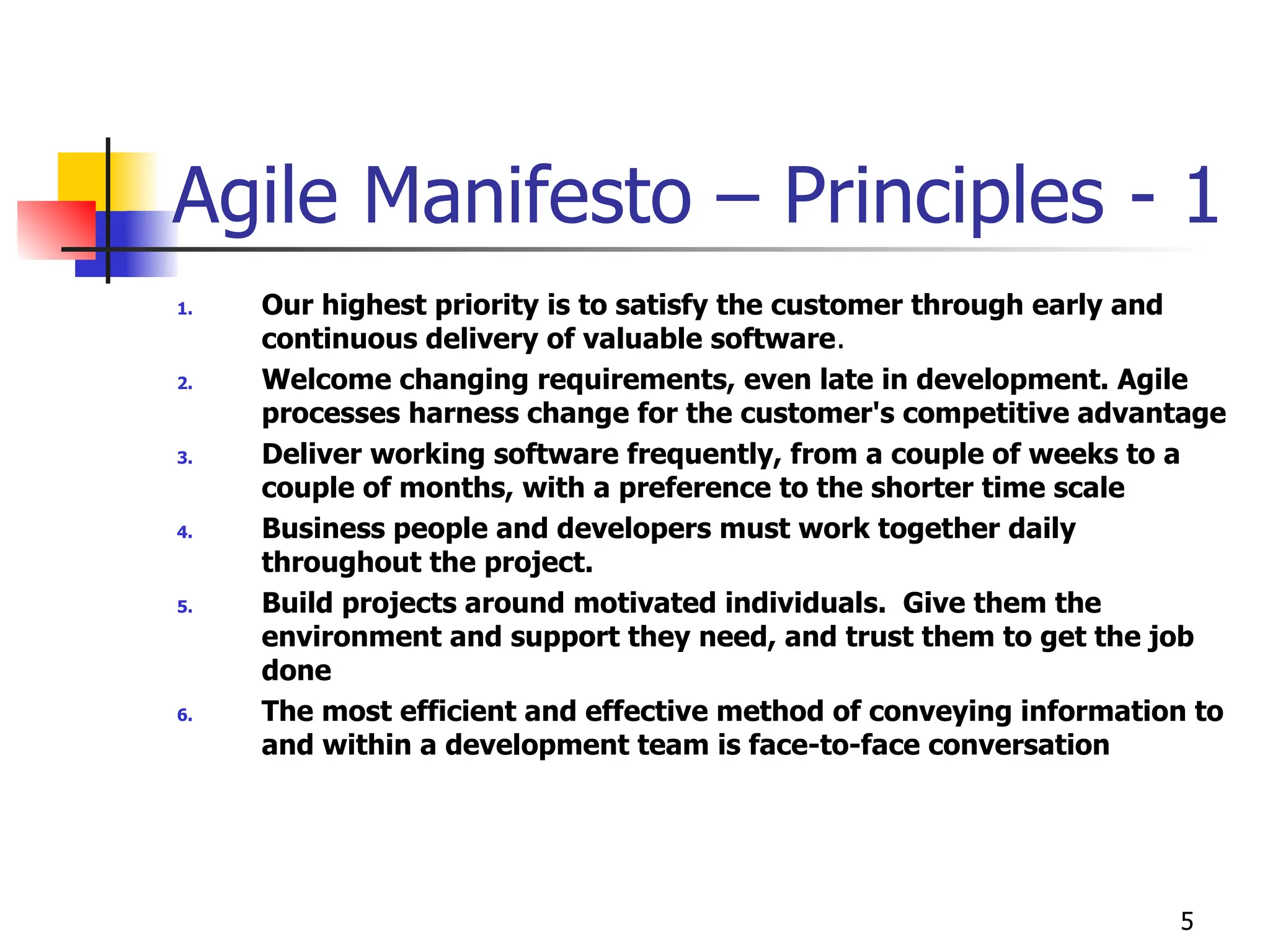 5
Agile Manifesto – Principles - 1
1. Our highest priority is to satisfy the customer through early and
continuous delivery of valuable software.
2. Welcome changing requirements, even late in development. Agile
processes harness change for the customer's competitive advantage
3. Deliver working software frequently, from a couple of weeks to a
couple of months, with a preference to the shorter time scale
4. Business people and developers must work together daily
throughout the project.
5. Build projects around motivated individuals. Give them the
environment and support they need, and trust them to get the job
done
6. The most efficient and effective method of conveying information to
and within a development team is face-to-face conversation
 