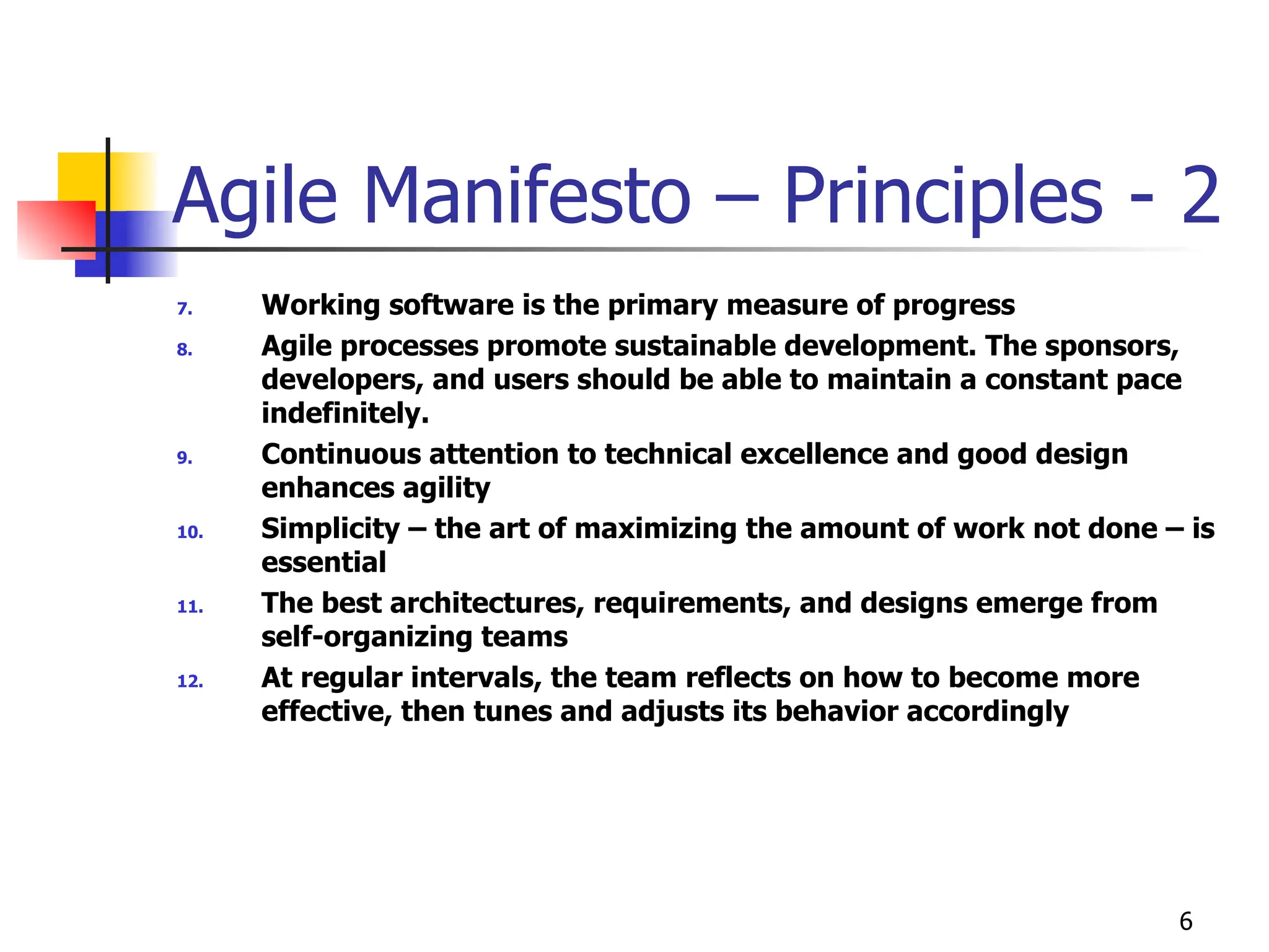 6
Agile Manifesto – Principles - 2
7. Working software is the primary measure of progress
8. Agile processes promote sustainable development. The sponsors,
developers, and users should be able to maintain a constant pace
indefinitely.
9. Continuous attention to technical excellence and good design
enhances agility
10. Simplicity – the art of maximizing the amount of work not done – is
essential
11. The best architectures, requirements, and designs emerge from
self-organizing teams
12. At regular intervals, the team reflects on how to become more
effective, then tunes and adjusts its behavior accordingly
 