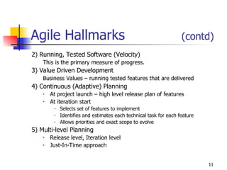 11
Agile Hallmarks (contd)
2) Running, Tested Software (Velocity)
This is the primary measure of progress.
3) Value Driven Development
Business Values – running tested features that are delivered
4) Continuous (Adaptive) Planning
• At project launch – high level release plan of features
• At iteration start
• Selects set of features to implement
• Identifies and estimates each technical task for each feature
• Allows priorities and exact scope to evolve
5) Multi-level Planning
• Release level, Iteration level
• Just-In-Time approach
 