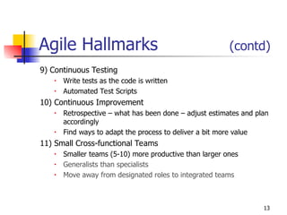 13
Agile Hallmarks (contd)
9) Continuous Testing
• Write tests as the code is written
• Automated Test Scripts
10) Continuous Improvement
• Retrospective – what has been done – adjust estimates and plan
accordingly
• Find ways to adapt the process to deliver a bit more value
11) Small Cross-functional Teams
• Smaller teams (5-10) more productive than larger ones
• Generalists than specialists
• Move away from designated roles to integrated teams
 