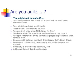 19
Are you agile…..?
 You might not be agile if.....
1. The 'Send/Receive' and 'Save As' buttons initiate most team
communication
2. Your white boards are mostly white
3. "Test-driven" still refers to your car
4. You don't yet know what PHB stands for (hint)
5. You know what CPM stands for, and continue to rely upon it
6. You spend more time trying to manage project dependencies than
remove them
7. Someone still believes the Can't Chart (oops, that's Gantt Chart)
8. Developers only develop, testers only test, and managers just
manage
9. Simplicity is presumed to be simple, and
10. A Change Control Board meets...ever
 