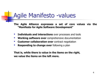 4
Agile Manifesto -values
The Agile Alliance expresses a set of core values via the
"Manifesto for Agile Software Development"
 Individuals and interactions over processes and tools
 Working software over comprehensive documentation
 Customer collaboration over contract negotiation
 Responding to change over following a plan
That is, while there is value in the items on the right,
we value the items on the left more.
 