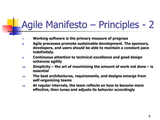 6
Agile Manifesto – Principles - 2
7. Working software is the primary measure of progress
8. Agile processes promote sustainable development. The sponsors,
developers, and users should be able to maintain a constant pace
indefinitely.
9. Continuous attention to technical excellence and good design
enhances agility
10. Simplicity – the art of maximizing the amount of work not done – is
essential
11. The best architectures, requirements, and designs emerge from
self-organizing teams
12. At regular intervals, the team reflects on how to become more
effective, then tunes and adjusts its behavior accordingly
 