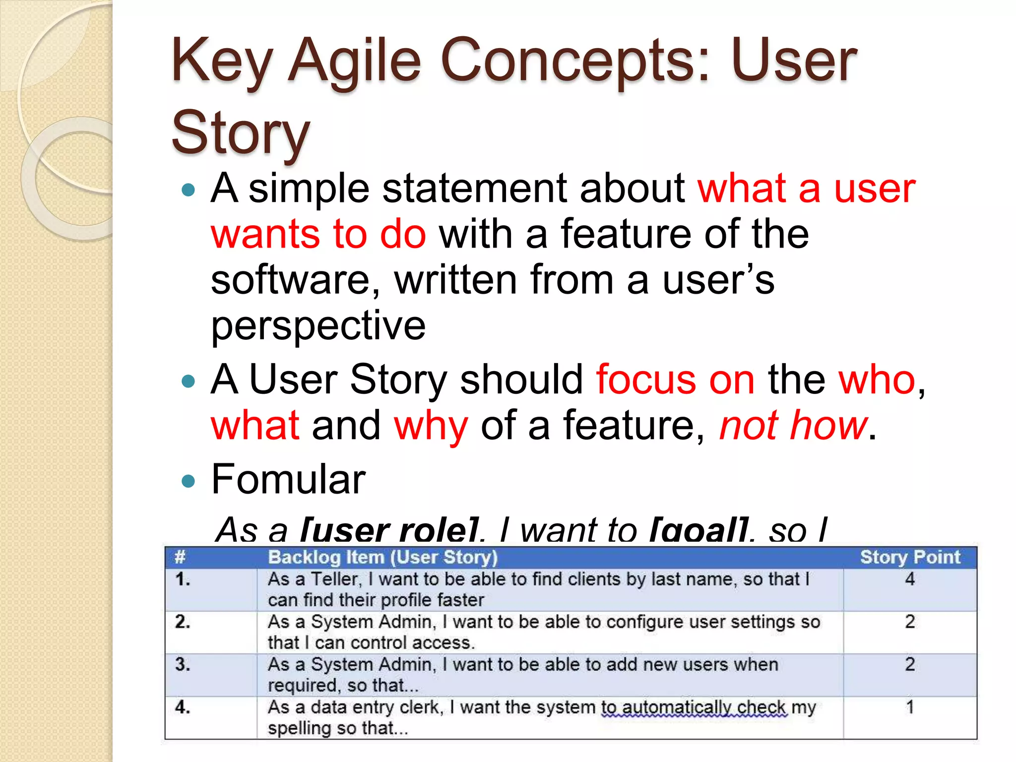 Key Agile Concepts: User
Story
 A simple statement about what a user
wants to do with a feature of the
software, written from a user’s
perspective
 A User Story should focus on the who,
what and why of a feature, not how.
 Fomular
As a [user role], I want to [goal], so I
can [reason]
 