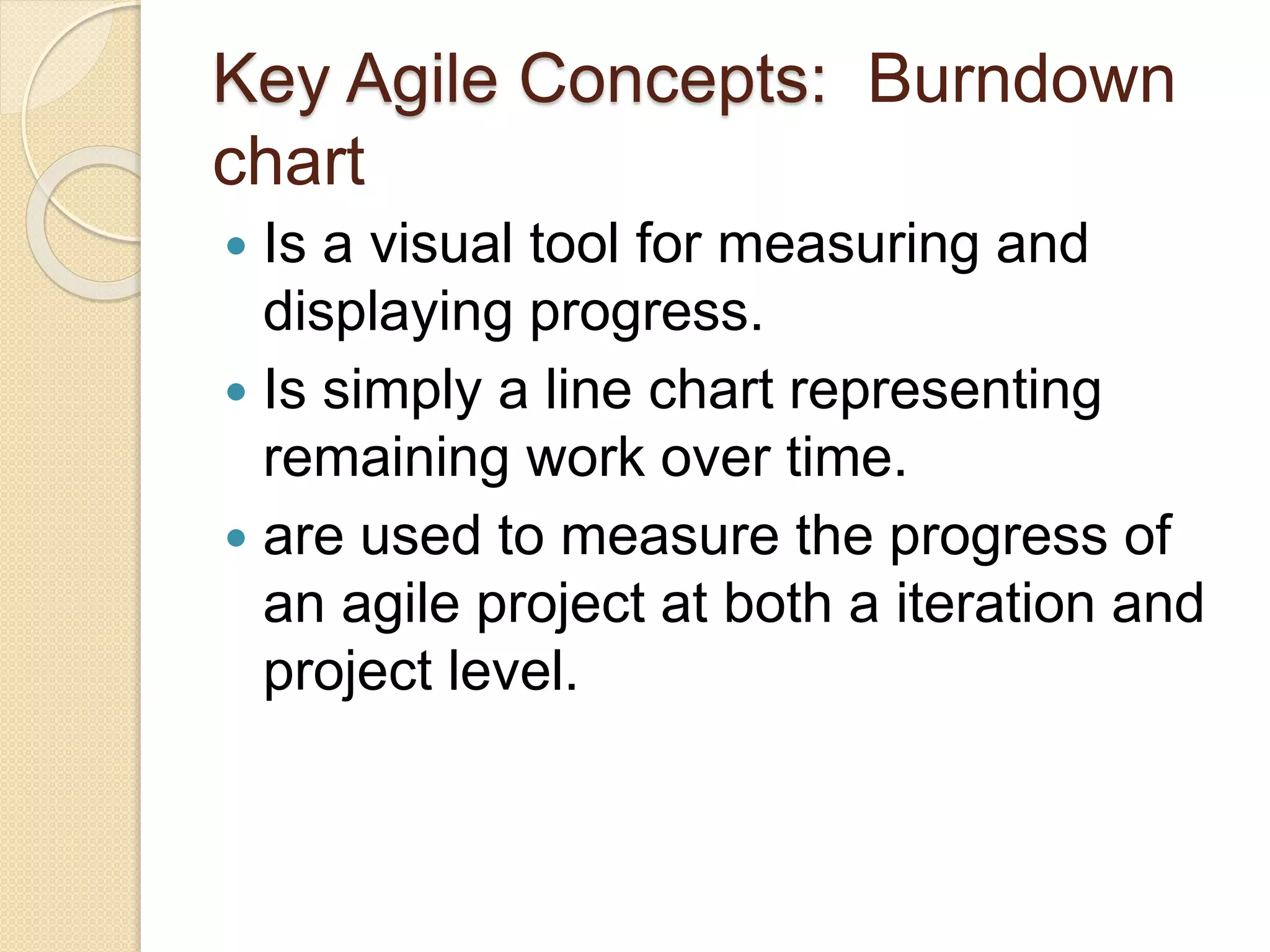 Key Agile Concepts: Burndown
chart
 Is a visual tool for measuring and
displaying progress.
 Is simply a line chart representing
remaining work over time.
 are used to measure the progress of
an agile project at both a iteration and
project level.
 