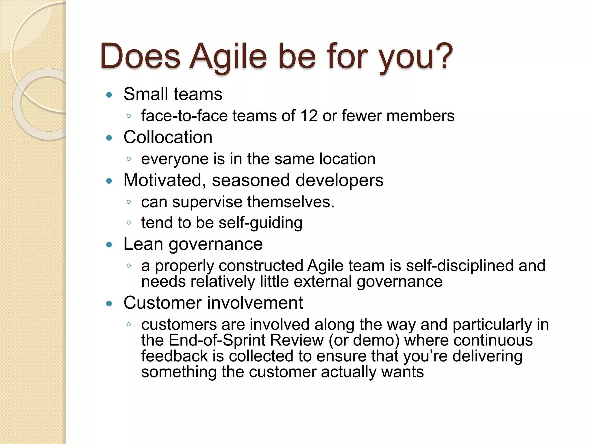 Does Agile be for you?
 Small teams
◦ face-to-face teams of 12 or fewer members
 Collocation
◦ everyone is in the same location
 Motivated, seasoned developers
◦ can supervise themselves.
◦ tend to be self-guiding
 Lean governance
◦ a properly constructed Agile team is self-disciplined and
needs relatively little external governance
 Customer involvement
◦ customers are involved along the way and particularly in
the End-of-Sprint Review (or demo) where continuous
feedback is collected to ensure that you’re delivering
something the customer actually wants
 