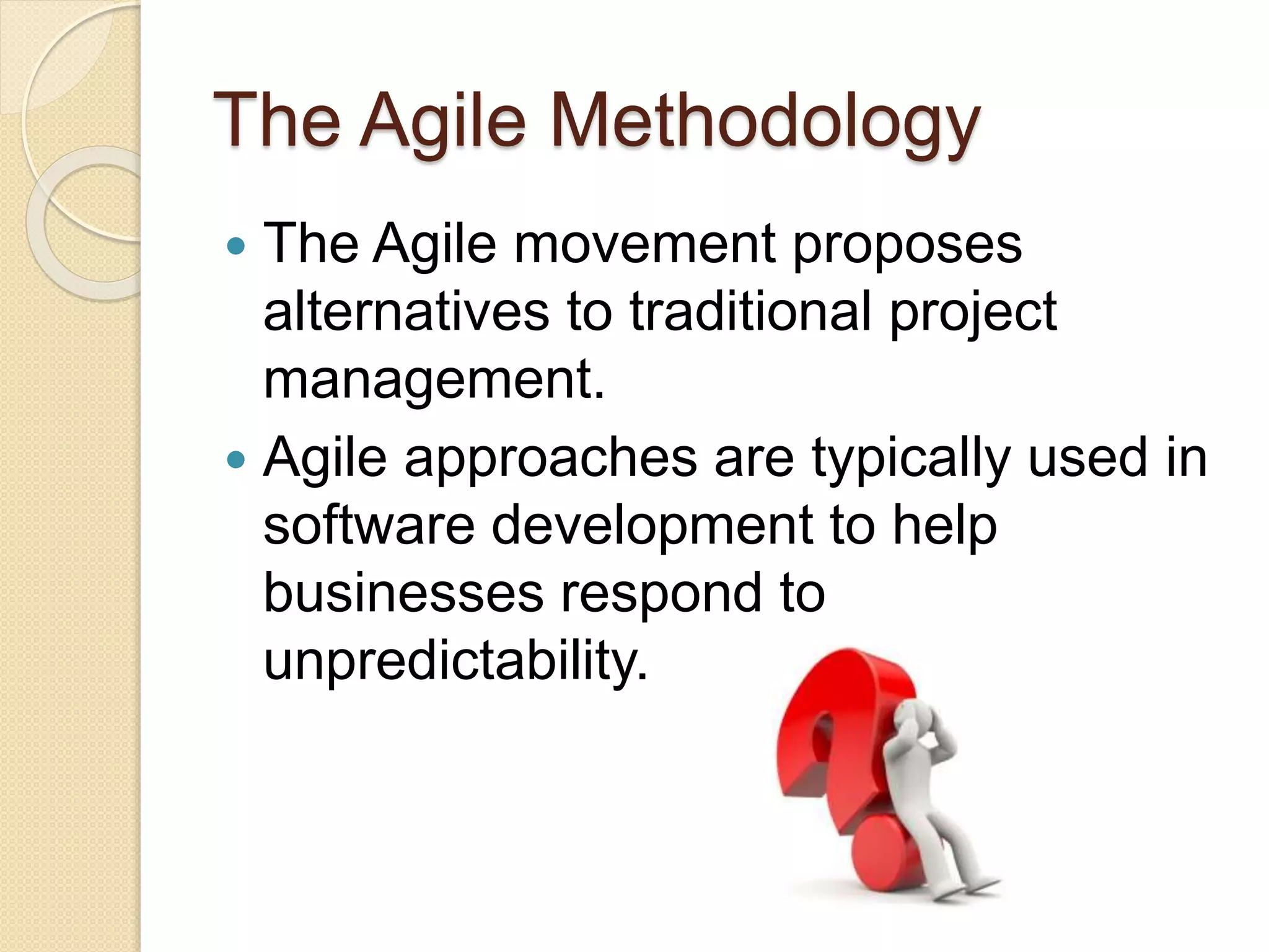 The Agile Methodology
 The Agile movement proposes
alternatives to traditional project
management.
 Agile approaches are typically used in
software development to help
businesses respond to
unpredictability.
 