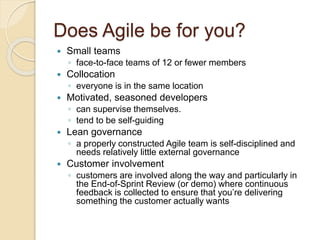 Does Agile be for you?
 Small teams
◦ face-to-face teams of 12 or fewer members
 Collocation
◦ everyone is in the same location
 Motivated, seasoned developers
◦ can supervise themselves.
◦ tend to be self-guiding
 Lean governance
◦ a properly constructed Agile team is self-disciplined and
needs relatively little external governance
 Customer involvement
◦ customers are involved along the way and particularly in
the End-of-Sprint Review (or demo) where continuous
feedback is collected to ensure that you’re delivering
something the customer actually wants
 