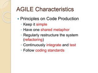 AGILE Characteristics
 Principles on Code Production
◦ Keep it simple
◦ Have one shared metaphor
◦ Regularly restructure the system
(refactoring)
◦ Continuously integrate and test
◦ Follow coding standards
 