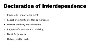 Declaration of Interdependence
• Increase Return on Investment.
• Expect Uncertainty and Plan to manage it.
• Unleash creativity and Innovation.
• Improve effectiveness and reliability.
• Boost Performance.
• Deliver reliable result.
 