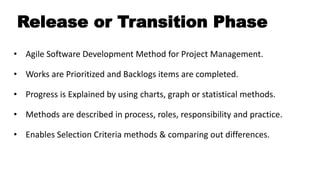 Release or Transition Phase
• Agile Software Development Method for Project Management.
• Works are Prioritized and Backlogs items are completed.
• Progress is Explained by using charts, graph or statistical methods.
• Methods are described in process, roles, responsibility and practice.
• Enables Selection Criteria methods & comparing out differences.
 