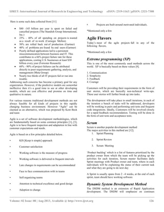 IJRET: International Journal of Research in Engineering and Technology eISSN: 2319-1163 | pISSN: 2321-7308
__________________________________________________________________________________________
Volume: 02 Issue: 08 | Aug-2013, Available @ http://www.ijret.org 126
Here is some such data collected from [11]
 $80 -145 billion per year is spent on failed and
cancelled projects (The Standish Group International,
Inc.)
 25% - 40% of all spending on projects is wasted
as a result of re-work (Carnegie Mellon)
 50% are rolled back out of production (Gartner)
 40% of problems are found by end users (Gartner)
 Poorly defined applications led to a persistent
miscommunication between business and IT. This
contributes to a 66% project failure rate for these
applications, costing U.S. businesses at least $30
billion every year (Forrester Research)
 60% - 80% of project failures can be attributed
directly to poor requirements gathering, analysis, and
management (Meta Group)
 Nearly two thirds of all IT projects fail or run into
trouble.
Addressing such concerns has become a primary goal for any
organization. However, if the predictive models are somewhat
ineffective then it‟s a good time to see at other developing
models, which are cost effective and promise on time and
qualitative in nature.
For various reasons traditional development methods are not
always feasible for all kinds of projects in this rapidly
changing business environment. However “Agile” can be
claimed as an alternative, which was proposed by Kent Beck
and team
Agile is a set of software development methodologies, which
are fundamentally based on some common principles [1], [3],
Agile is to have frequent inspection and adaptation in line with
customer expectations and needs.
Agile is based on a few principles detailed below.
• KIS [Keep it simple] approach
• Customer satisfaction
• Working software is the measure of progress
• Working software is delivered in frequent intervals
• Late changes in requirements can be accommodated
• Face to face communication with in teams
• Self organizing teams
• Attention to technical excellence and good design
• Adoption to change
• Projects are built around motivated individuals.
*Mentioned only a few
Agile Flavors
Today‟s most of the agile projects fall in any of the
following flavors.
*Mentioned only a few
Extreme programming (XP)
This is one of the most commonly used methods across the
world. XP is basically based on these values [8].
1. Communication
2. Simplicity
3. Feedback
4. Courage
Customers will be providing their requirements in the form of
user stories, which are basically non-technical write-ups.
These user stories will further break up into tasks.
The development will take place in small iterations, in each of
the iteration a bunch of tasks will be addressed, developers
will be working in pairs and performing unit tests and frequent
code integrations. Ideally, Customers will be involved closely
for a rapid feedback recommendation. Testing will be done in
the form of unit tests and acceptance tests.
Scrum
Scrum is another popular development method
The major activities in this method are [12].
1. Sprint Planning
2. Sprint Review
3. Scrum Meeting
„Product backlog‟ which is a list of features prioritized by the
product owner from which the team will be picking up the
activities for each iteration, Scrum master facilitates daily
Sprint meetings with Product owner and team, where in each
individuals will be explaining the status of their current task
and what they are going to do next day
A Sprint is usually spans from 2 –4 weeks, at the end of each
sprint, team should have working software
Dynamic System Development Method
The DSDM method is an extension of Rapid Application
development. The DSDM will emphasize on continues
 